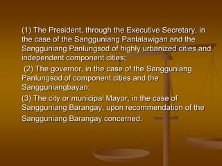 (1) The President, through the Executive Secretary, in
the case of the Sangguniang Panlalawigan and the
Sangguniang Panlungsod of highly urbanized cities and
independent component cities;
(2) The governor, in the case of the Sangguniang
Panlungsod of component cities and the
Sangguniangbayan;
(3) The city or municipal Mayor, in the case of
Sangguniang Barangay, upon recommendation of the
Sangguniang Barangay concerned.

 