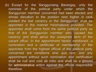(b) Except for the Sangguniang Barangay, only the
nominee of the political party under which the
Sanggunian member concerned had been elected and
whose elevation to the position next higher in rank
created the last vacancy in the Sanggunian shall be
appointed in the manner hereinabove provided. The
appointee shall come from the same political party as
that of the Sanggunian member who caused the
vacancy and shall serve the unexpired term of the
vacant office. In the appointment herein mentioned, a
nomination and a certificate of membership of the
appointee from the highest official of the political party
concerned are conditions sine qua non, and any
appointment without such nomination and certification
shall be null and void ab initio and shall be a ground
for administrative action against the official responsible
therefore.

 
