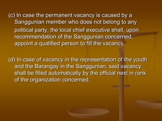 (c) In case the permanent vacancy is caused by a
Sanggunian member who does not belong to any
political party, the local chief executive shall, upon
recommendation of the Sanggunian concerned,
appoint a qualified person to fill the vacancy.
(d) In case of vacancy in the representation of the youth
and the Barangay in the Sanggunian, said vacancy
shall be filled automatically by the official next in rank
of the organization concerned.

 