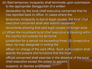 (b) Said temporary incapacity shall terminate upon submission
to the appropriate Sanggunian of a written
declaration by the local chief executive concerned that he
has reported back to office. In cases where the
temporary incapacity is due to legal causes, the local chief
executive concerned shall also submit necessary
documents showing that said legal causes no longer exist.
(c) When the incumbent local chief executive is traveling within
the country but outside his territorial
jurisdiction for a period not exceeding three (3) consecutive
days, he may designate in writing the
officer−in−charge of the said office. Such authorization shall
specify the powers and functions that the local
official concerned shall exercise in the absence of the local
chief executive except the power to appoint,
suspend, or dismiss employees

 