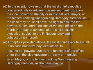 (d) In the event, however, that the local chief executive
concerned fails or refuses to issue such authorization,
the vice−governor, the city or municipal vice−mayor, or
the highest ranking Sangguniang Barangay member, as
the case may be, shall have the right to assume the
powers, duties, and functions of the said office on the
fourth (4th) day of absence of the said local chief
executive, subject to the limitations provided in
subsection (c) hereof.
(e) Except as provided above, the local chief executive shall
in no case authorize any local official to
assume the powers, duties, and functions of the office,
other than the vice−governor, the city or municipal
vice− Mayor, or the highest ranking Sangguniang
Barangay member, as the case may be.

 