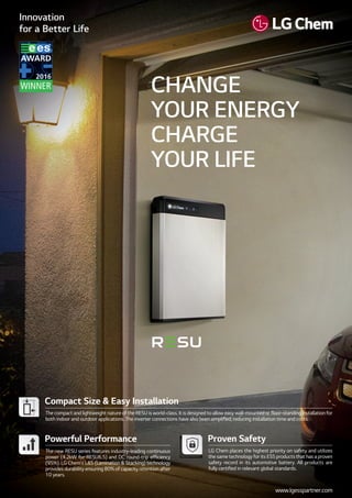 Compact Size & Easy Installation
The compact and lightweight nature of the RESU is world-class. It is designed to allow easy wall-mounted or ﬂoor-standing installation for
both indoor and outdoor applications. The inverter connections have also been simpliﬁed, reducing installation time and costs.
Proven Safety
LG Chem places the highest priority on safety and utilizes
the same technology for its ESS products that has a proven
safety record in its automotive battery. All products are
fully certiﬁed in relevant global standards.
Powerful Performance
The new RESU series features industry-leading continuous
power (4.2kW for RESU6.5) and DC round-trip efﬁciency
(95%). LG Chem’s L&S (Lamination & Stacking) technology
provides durability ensuring 80% of capacity retention after
10 years.
CHANGE
YOUR ENERGY
CHARGE
YOUR LIFE
www.lgesspartner.com
 