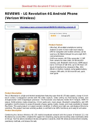 Download this document if link is not clickable
REVIEWS - LG Revolution 4G Android Phone
(Verizon Wireless)
Product Details :
http://www.amazon.com/exec/obidos/ASIN/B0051HASEA?tag=sriodonk-20
Average Customer Rating
3.0 out of 5
Product Feature
Ultra-fast, 4G-enabled smartphone runningq
Android 2.2 with 4.3-inch multi-touch display
GPS for navigation and location services; can beq
used as a 4G Mobile Hotspot for up to eight Wi-Fi
connected devices
5-MP rear camera; HD 720p camcorder; 1.3 MPq
front camera for video chats; 16 GB microSD
memory card; Bluetooth stero music; HDMI output
Up to 7.25 hours of talk time, up to 335 hours (14q
days) of standby time; released in May, 2011
What's in the Box: handset, rechargeable battery,q
charger, USB cable, 16 GB microSD card, quick
start guide
Product Description
The LG Revolution is a high-end Android smartphone featuring super-fast 4G LTE data speeds, a large 4.3-inch
touch screen, 5-megapixel camera with HD video capture, video calling via front-facing camera, and
2nd-generation 1GHz Snapdragon processor. The Revolution also features mobile Wi-Fi hotspot, HDMI TV
output, DLNA wireless media streaming, 3.5mm audio jack, music player, Bluetooth compatibility, and GPS
navigation. Use this device to access thousands of apps, games, books, movies, and music available on Google
Play Store. This used product is in great cosmetic condition, it reflects very light use, and displays little-to-no
scratches. This product has been carefully audited, is certified to be 100% functional, and ready for activation.
Product Description
Combining the Verizon Wireless 4G LTE mobile broadband network with the power of Android 2.2, the
Revolution by LG also offers complete HD support for streaming, playing and recording video multimedia while
on the go. You'll be able to download movies and games in seconds, shoot HD videos and share them instantly,
seamlessly multitask, and browse the web.
 