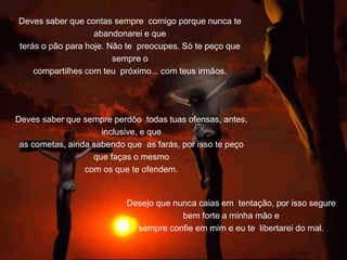 Deves saber que contas sempre comigo porque nunca te
abandonarei e que
terás o pão para hoje. Não te preocupes. Só te peço que
sempre o
compartilhes com teu próximo... com teus irmãos.
Desejo que nunca caias em tentação, por isso segure
bem forte a minha mão e
sempre confie em mim e eu te libertarei do mal.
Deves saber que sempre perdôo todas tuas ofensas, antes,
inclusive, e que
as cometas, ainda sabendo que as farás, por isso te peço
que faças o mesmo
com os que te ofendem.
 