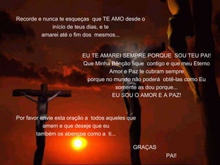 Recorde e nunca te esqueças que TE AMO desde o
início de teus dias, e te
amarei até o fim dos mesmos...
GRAÇAS
Por favor envie esta oração a todos aqueles que
amem e que deseje que eu
também os abençoe como a ti...
EU TE AMAREI SEMPRE PORQUE SOU TEU PAI!
Que Minha Bênção fique contigo e que meu Eterno
Amor e Paz te cubram sempre
porque no mundo não poderá obtê-las como Eu
somente as dou porque...
EU SOU O AMOR E A PAZ!
PAI!
 