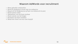 KNOWLEDGE SESSION
Waarom AdWords voor recruitment
» Meest gebruikte zoekmachine
» Bereik de doelgroep in eerste stap van zoekproces
» Bepaal zelf de doelgroep (oa op basis van zoekterm & locatie)
» Bereik latente zoeker
» Optimaliseer voor het beste resultaat
» Houd controle over het budget
» Resultaten zijn direct meetbaar
» Betaal niet vooraf voor een vaste looptijd
11
 
