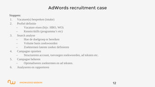 KNOWLEDGE SESSION
AdWords recruitment case
Stappen:
1. Vacature(s) bespreken (intake)
2. Profiel definitie
– Vacature eisen (bijv. HBO, WO)
– Kennis/skills (programma’s etc)
3. Search analyse
– Hoe de doelgroep te bereiken
– Volume basis zoekwoorden
– Zoektermen latente zoeker definieren
4. Campagne opzetten
– Structureren account, toevoegen zoekwoorden, ad teksten etc.
5. Campagne beheren
– Optimaliseren zoektermen en ad teksten.
6. Analyseren en rapporteren
12
 