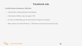 KNOWLEDGE SESSION
Facebook ads
Verschil tussen Facebook en AdWords
» Advertenties worden gematcht op doelgroep
» Advertenties hebben vaak een lagere CTR
» Je moet een afbeelding aan de advertentie toevoegen in Facebook
» Meer ruimte voor tekst (90 tekens + 200 tekens extra bij nieuwsoverzicht ads)
16
 