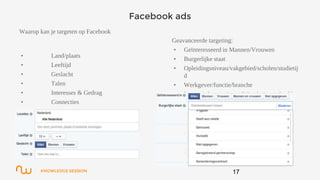 KNOWLEDGE SESSION
Facebook ads
17
Waarop kan je targeten op Facebook
• Land/plaats
• Leeftijd
• Geslacht
• Talen
• Interesses & Gedrag
• Connecties
Geavanceerde targeting:
• Geïnteresseerd in Mannen/Vrouwen
• Burgerlijke staat
• Opleidingsniveau/vakgebied/scholen/studietij
d
• Werkgever/functie/branche
• Levensgebeurtenissen (bijna jarig, verloofd
etc.)
 