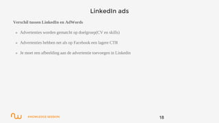 KNOWLEDGE SESSION
LinkedIn ads
Verschil tussen LinkedIn en AdWords
» Advertenties worden gematcht op doelgroep(CV en skills)
» Advertenties hebben net als op Facebook een lagere CTR
» Je moet een afbeelding aan de advertentie toevoegen in Linkedin
18
 