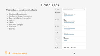 KNOWLEDGE SESSION
LinkedIn ads
Waarop kan je targetten op LinkedIn
» Continent/Land/plaats
» Werkgever (naam/categorie)
» Functietitel (titel/categorie)
» School
» Skills
» LinkedIn groepen
» Geslacht
» Leeftijd
19
 