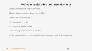 KNOWLEDGE SESSION
Waarom social adds voor recruitment?
»Target op een specifieke regio/land/plaats
»Target op interesse, gedrag, kenmerken of skills
»Target op CV/werkervaring
»Bereik de passieve zoeker
»Houd controle over het budget.
»Resultaten zijn direct zichtbaar en meetbaar.
»Betaal niet vooraf voor een vaste looptijd (stop de campagne op elk gewenst moment)
20
 
