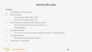 KNOWLEDGE SESSION
Social ads case
Stappen:
1. Vacature(s) bespreken (intake)
2. Profiel definitie
– Vacature eisen (bijv. HBO, WO)
– Kennis/skills (programma’s etc)
3. Sociale doelgroep analyse/social targeting analyse
– Hoe de doelgroep te bereiken (interesses etc.)
– Doelgroep grote
4. Campagne opzetten
– Structureren account, toevoegen targeting, ad teksten, afbeeldingen etc.
5. Campagne beheren
– Optimaliseren targeting en ad teksten.
6. Analyseren en rapporteren
21
 