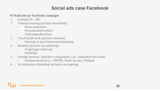 KNOWLEDGE SESSION
Social ads case Facebook
NS Railcateraar Facebook campagne
1. Leeftijd (18 – 30)
2. Verkoop ervaring (op basis functietitel)
– Street marketeers
– Promotiemedewerkers
– Verkoopmedewerkers
3. Vitaal/fysiek sterk (op basis interesse)
– Interesse in sport/fitness/krachttraining
4. Studeert (op basis van opleiding)
– Volgt hoger onderwijs
– Studietijd
5. Overige interesse, festivals tv programma’s etc. (besproken met klant)
– Geïnteresseerd in o.a.: DWDD, North sea jazz, Pinkpop
6. Ad teksten(en afbeelding) op basis van targeting
22
 