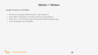 KNOWLEDGE SESSION
Meten = Weten
Google Analytics url builder:
» Social Ad campaigns altijd Analytics tag meegeven!
» Alle andere campagnes ook altijd Analytics tag meegeven
» Werk met 1 vast Analytics tag format (altijd zelfde naamgeving)
» Zoek op google naar url builder
25
 