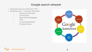 KNOWLEDGE SESSION
Google search netwerk
6
» Maximale kosten per klick (mac CPC)
» Kwaliteitsscore => relevantie advertentie
– Zoekwoord relevantie
– Ad relevantie
– Relevantie landingspage
– CTR
– Account geschiedenis
– Overige factoren
 