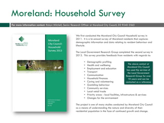 Moreland: Household Survey
We first conducted the Moreland City Council Household survey in
2011. It is a bi-annual survey of Moreland residents that captures
demographic information and data relating to resident behaviour and
lifestyle.
The Local Government Research Group completed the second survey in
2013. This survey provides feedback from residents with regards to:
• Demographic profiling
• Health and wellbeing
• Employment and education
• Transport
• Communication
• Household finances
• Caring and volunteering
• Gambling behaviour
• Community services
• Local retail trade
• Priority areas - local facilities, infrastructure & services
• Changes for the environment
The project is one of many studies conducted by Moreland City Council
as a means of understanding the nature and diversity of their
residential population in the face of continued growth and change.
For more information contact: Robyn Mitchell, Senior Research Officer at Moreland City Council, 03 9240 2365
The above contact at
Moreland City Council
has used the services of
the Local Government
Research Group for over
10 years and can be
contacted as a reference
 