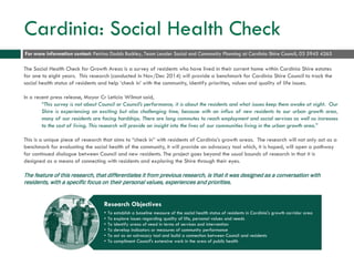 Cardinia: Social Health Check
The Social Health Check for Growth Areas is a survey of residents who have lived in their current home within Cardinia Shire estates
for one to eight years. This research (conducted in Nov/Dec 2014) will provide a benchmark for Cardinia Shire Council to track the
social health status of residents and help ‘check in’ with the community, identify priorities, values and quality of life issues.
In a recent press release, Mayor Cr Leticia Wilmot said,
“This survey is not about Council or Council’s performance, it is about the residents and what issues keep them awake at night. Our
Shire is experiencing an exciting but also challenging time, because with an influx of new residents to our urban growth area,
many of our residents are facing hardships. There are long commutes to reach employment and social services as well as increases
to the cost of living. This research will provide an insight into the lives of our communities living in the urban growth area.”
This is a unique piece of research that aims to “check in” with residents of Cardinia’s growth areas. The research will not only act as a
benchmark for evaluating the social health of the community, it will provide an advocacy tool which, it is hoped, will open a pathway
for continued dialogue between Council and new residents. The project goes beyond the usual bounds of research in that it is
designed as a means of connecting with residents and exploring the Shire through their eyes.
The feature of this research, that differentiates it from previous research, is that it was designed as a conversation with
residents, with a specific focus on their personal values, experiences and priorities.
Research Objectives
• To establish a baseline measure of the social health status of residents in Cardinia's growth corridor area
• To explore issues regarding quality of life, personal values and needs
• To identify areas of need in terms of services and intervention
• To develop indicators or measures of community performance
• To act as an advocacy tool and build a connection between Council and residents
• To compliment Council's extensive work in the area of public health
For more information contact: Petrina Dodds Buckley, Team Leader Social and Community Planning at Cardinia Shire Council, 03 5945 4265
 