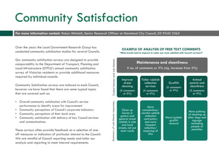 Community Satisfaction
Over the years the Local Government Research Group has
conducted community satisfaction studies for several Councils.
Our community satisfaction surveys are designed to provide
comparability to the Department of Transport, Planning and
Local Infrastructure (DTPLI)’s annual community satisfaction
survey of Victorian residents or provide additional measures
required by individual councils.
Community Satisfaction surveys are tailored to each Council,
however we have found that there are some typical topics
that are covered such as:
• Overall community satisfaction with Council’s service
performance to identify areas for improvement
• Community perceptions of Council’s corporate indicators
• Community perceptions of their local area
• Community satisfaction with delivery of key Council services
and communications
These surveys often provide feedback on a selection of one-
off measures or indicators of particular interest to the Council.
We are mindful of Council reporting needs and tailor our
analysis and reporting to meet internal requirements.
Maintenance and cleanliness
X no. of comments or X% (sig. increase from X%)
Improve
street
cleaning
(X comments
or X%)
Clean up
leaves in
gutters and
general street
rubbish in side
and back
streets, not just
main roads
Tidier rubbish
collection
services
(X comments
or X%)
More
conscientious/
careful rubbish
collection
contractors
and more
frequent
collection/
emptying of
bins
Graffiti
(X comments
or X%)
More/quicker
graffiti
removal
Animal
control and
cleanliness
(X comments
or X%)
More policing
of cleaning up
after dogs and
signage
reminding
people of
penalties
EXAMPLE OF ANALYSIS OF FREE TEXT COMMENTS
“What would need to improve to make you more satisfied with Council services?”
For more information contact: Robyn Mitchell, Senior Research Officer at Moreland City Council, 03 9240 2365
Codedthemesandsub-themesSummaryofsub-themeresponses
 