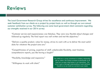 Reviews
The Local Government Research Group strives for excellence and continuous improvement. We
seek feedback from our clients on a project by project basis as well as through our own annual
customer satisfaction survey. The following are some local government client comments regarding
our strengths received in our 2014 survey:
“Customer service and responsiveness was fabulous. They were very flexible about changes and
followed up regularly. The final report was well written and met the objectives.”
“Delivers a quality product, value for money, strives to work with us to deliver the most useful
data for whatever the project aims are.”
“Competitiveness of pricing, expertise of staff, unbelievable flexibility, meet timelines,
comprehensive reports, you like having a laugh!!”
“Flexibility, knowledge and responsive.”
“Willingness to work with client.”
The LGRG has a strong commitment to building relationships
with our clients. We conduct ourselves professionally at all
times but we enjoy using humour in our interactions. We
strive to gain a thorough understanding of each individual
Council so we can match our services to your needs.
 