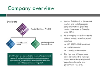 Company overview
 Market Solutions is a full service
market and social research
company that has provided
research services to Councils
since 1994.
 As a company we adhere to the
highest industry standards and
practices:
 ISO 20232:2012 accredited
 AMSRO member
 AMSRS/QPMR members
 Our two new divisions have
been established to highlight
our extensive knowledge and
experience in social and
government research.
Market Solutions Pty. Ltd.
Social Research
Group
Local Government
Research Group
Directors
Our Directors are supported by teams of experienced
research professionals including project managers,
data analysts, our fieldwork management team and
over 100 casual interviewing staff.
 
