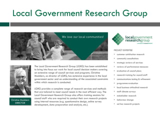 Local Government Research Group
The Local Government Research Group (LGRG) has been established
to bring into focus our work for local council decision makers covering
an extensive range of council services and programs. Christine
Maddern, as director of LGRG, has extensive experience in the local
government sector and an understanding of the associated constraints
within which research is conducted.
LGRG provides a complete range of research services and methods
that are tailored to meet council needs in the most efficient way. The
Local Government Research Group also offers training sessions for
council staff who are required to conduct their own research projects
using internal resources (e.g. questionnaire design, online survey
development, data preparation and analysis, etc.).
PROJECT EXPERTISE
• customer satisfaction research
• community consultations
• strategic reviews of services
• reviews of performance measures
• evaluation of council plans
• research training for council staff
• communications testing & refinement
• programme evaluation
• local business attitudinal research
• staff climate surveys
• stakeholder research
• behaviour change
• ad hoc research projects
Christine Maddern
DIRECTOR
 