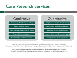 Core Research Services
Qualitative
Focus groups (face to face or online)
Online discussion boards
Depth interviews (face to face or phone)
Forums & integrated groups
Recruitment for qualitative research
Quantitative
Telephone surveys (on site call centre)
Online surveys (in house secure hosting)
Telephone recruit to self completion
Intercept, observation & mystery shopping
Accompanied journeys /experiences
We offer end to end project management or can be contracted for any discrete component:
Research advice - Recruitment - Questionnaire design - Data collection - Data entry - Data analysis - Reporting
Our Council clients range from those with extensive research knowledge to first timers.
We work closely with our clients providing guidance and advice as required along the way.
 