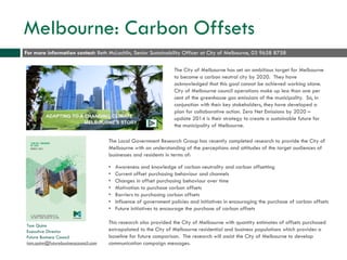 Melbourne: Carbon Offsets
The City of Melbourne has set an ambitious target for Melbourne
to become a carbon neutral city by 2020. They have
acknowledged that this goal cannot be achieved working alone.
City of Melbourne council operations make up less than one per
cent of the greenhouse gas emissions of the municipality. So, in
conjunction with their key stakeholders, they have developed a
plan for collaborative action. Zero Net Emissions by 2020 –
update 2014 is their strategy to create a sustainable future for
the municipality of Melbourne.
The Local Government Research Group has recently completed research to provide the City of
Melbourne with an understanding of the perceptions and attitudes of the target audiences of
businesses and residents in terms of:
• Awareness and knowledge of carbon neutrality and carbon offsetting
• Current offset purchasing behaviour and channels
• Changes in offset purchasing behaviour over time
• Motivation to purchase carbon offsets
• Barriers to purchasing carbon offsets
• Influence of government policies and initiatives in encouraging the purchase of carbon offsets
• Future initiatives to encourage the purchase of carbon offsets
This research also provided the City of Melbourne with quantity estimates of offsets purchased
extrapolated to the City of Melbourne residential and business populations which provides a
baseline for future comparison. The research will assist the City of Melbourne to develop
communication campaign messages.
For more information contact: Beth McLachlin, Senior Sustainability Officer at City of Melbourne, 03 9658 8758
Tom Quinn
Executive Director
Future Business Council
tom.quinn@futurebusinesscouncil.com
 
