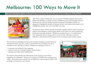 Melbourne: 100 Ways to Move It
100 Ways to Move it Melbourne was run as part of Healthy Together Active Cities
Melbourne (HTACM), an initiative of City of Melbourne, the Victorian Department of
Health and the Victorian Health Promotion Foundation (VicHealth). HTACM was
designed to highlight the benefits of physical activity and healthy food choices to the
350,000 plus people who work in the CBD every day.
The initiative aligns with the umbrella of Healthy Together Victoria which incorporates
policies and strategies to support good health across Victoria as well as supporting
locally led community initiatives. HTACM was conducted over a 12 month period
from September 2013 to August 2014. As part of this, 100 Ways to Move it
Melbourne used events and information to act as prompts to get workers moving.
The Local Government Research Group has recently completed a project involving
intercept interviews with City workers to provide the City of Melbourne with an
evaluation of the 100 Ways to Move it Melbourne campaign in terms of:
• Awareness and opinions of the campaign
• Interest in and use of Healthy Together Active Centres
• Message and call to action effectiveness
The research demonstrated the effectiveness of the campaign and offered
suggestions for refinement. Council is now seeking to distribute the campaign more
widely. Please feel free to contact City of Melbourne using the above details if the
campaign is of interest to your Council.
For more information contact: Liz Beardall, Projects Coordinator, Recreation Services at City of Melbourne, 03 9658 8703
 