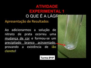 ATIVIDADE
EXPERIMENTAL 1
O QUE É A LÁGRIMA?
Ao adicionarmos a solução de
nitrato de prata ocorreu uma
mudança de cor e formou-se um
precipitado branco acinzentado,
provando a existência de ião
cloreto!
Apresentação de Resultados
Turma 8º4ª
 