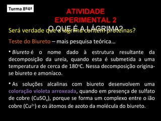 Será verdade que a lágrima contém proteínas?
Teste do Biureto – mais pesquisa teórica…
ATIVIDADE
EXPERIMENTAL 2
O QUE É A LÁGRIMA?
• Biureto é o nome dado à estrutura resultante da
decomposição da ureia, quando esta é submetida a uma
temperatura de cerca de 180o
C. Nessa decomposição origina-
se biureto e amoníaco.
• As soluções alcalinas com biureto desenvolvem uma
coloração violeta arroxeada, quando em presença de sulfato
de cobre (CuSO4), porque se forma um complexo entre o ião
cobre (Cu2+
) e os átomos de azoto da molécula do biureto.
Turma 8º4ª
 