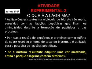 ATIVIDADE
EXPERIMENTAL 2
O QUE É A LÁGRIMA?
• As ligações existentes na molécula de biureto são muito
parecidas com as ligações peptídicas que ligam os
aminoácidos durante a formação de peptídeos e das
proteínas.
• Por isso, a reação de peptídeos e proteínas com o sulfato
de cobre recebeu o nome de teste do biureto, e é utilizada
para a pesquisa de ligações peptídicas.
• Se a mistura resultante adquirir uma cor arroxeada,
então é porque a lágrima contém proteínas.
Adaptado de: http://www.explicatorium.com/LAB_Detecao_de_proteinas.php
Turma 8º4ª
 