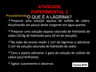 Procedimento:
ATIVIDADE
EXPERIMENTAL 2
O QUE É A LÁGRIMA?
Preparar uma solução aquosa de sulfato de cobre,
dissolvendo um pouco deste reagente em água quente.
Preparar uma solução aquosa saturada de hidróxido de
sódio (10,9g de hidróxido para 10 ml de solução).
No tubo de ensaio medir 1 cm3
de lágrimas e adicionar
2 cm3
da solução saturada de hidróxido de sódio.
Com a pipeta adicionar 1 gota da solução de sulfato de
cobre (azul brilhante).
Agitar suavemente e observar. Turma 8º4ª
 