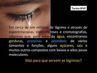 Em cerca de um mililitro de lágrima e através de
espectroscopias, electroforeses e cromatografias,
sabemos que: para além da água, encontramos
gorduras, proteínas e peptídeos de vários
tamanhos e funções, alguns açúcares, sais e
muitos outros compostos com baixos e altos pesos
moleculares.
Mas para que servem as lágrimas?
Turma 8º4ª
 