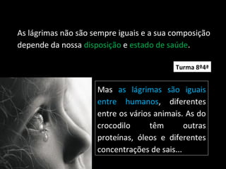As lágrimas não são sempre iguais e a sua composição
depende da nossa disposição e estado de saúde.
Mas as lágrimas são iguais
entre humanos, diferentes
entre os vários animais. As do
crocodilo têm outras
proteínas, óleos e diferentes
concentrações de sais...
Turma 8º4ª
 