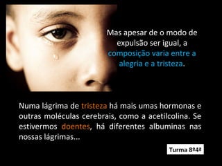 Mas apesar de o modo de
expulsão ser igual, a
composição varia entre a
alegria e a tristeza.
Numa lágrima de tristeza há mais umas hormonas e
outras moléculas cerebrais, como a acetilcolina. Se
estivermos doentes, há diferentes albuminas nas
nossas lágrimas...
Turma 8º4ª
 