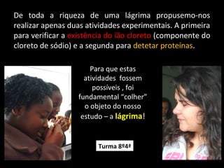 De toda a riqueza de uma lágrima propusemo-nos
realizar apenas duas atividades experimentais. A primeira
para verificar a existência do ião cloreto (componente do
cloreto de sódio) e a segunda para detetar proteínas.
Para que estas
atividades fossem
possíveis , foi
fundamental “colher”
o objeto do nosso
estudo – a lágrima!
Turma 8º4ª
 
