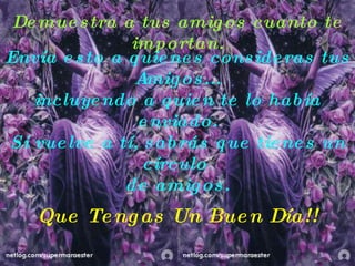 Demuestra a tus amigos cuanto te importan. Envía esto a quienes consideras tus  Amigos... i ncluyendo a quien te lo había enviado. Si vuelve a tí, sabrás que tienes un círculo  de amigos. Que Tengas Un Buen Día!! 