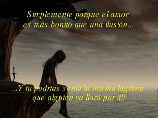 Simplemente porque el amor  es más bonito que una ilusión... ...Y tu podrías sentir la misma lágrima  que alguien ya lloró por ti!! 