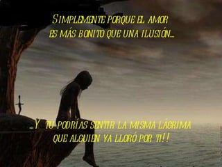 Simplemente porque el amor  es más bonito que una ilusión... ...Y tu podrías sentir la misma lágrima  que alguien ya lloró por ti!! 