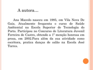 A autora… Ana Macedo nasceu em 1985, em Vila Nova De Gaia. Atualmente frequenta o curso de Saúde Ambiental na Escola Superior de Tecnologia do Porto. Participou no Concurso de Literatura Juvenil Ferreira de Castro, obtendo a 1º menção honrosa em prosa, em 2002.Para além da sua atividade como escritora, pratica danças de salão na Escola José Torres. 