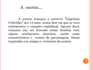 A autora começou a escrever “Lágrimas Coloridas” aos 14 anos, numa fase em que os seus sentimentos e emoções explodiam. Apesar deste romance não ser baseado numa história real, alguns sentimentos descritos, assim como características e  nomes de personagens, foram inspirados em amigos e vivências da autora. A  escrita…   