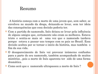   A história começa com a morte de uma jovem que, sem saber, se envolveu no mundo da droga, deixando-se levar, sem ter ideia das consequências que essa decisão poderia ter. Com a partida do namorado, Inês deixou-se levar pela influência de alguns amigos que, certamente não eram os melhores. Estava triste e sentia-se mais só  uma vez que o namorado tardava porque  estava a passar uns tempos com os pais no Brasil. Essa decisão acabou por se tornar o início da história, mas também  o fim da sua vida. O desaparecimento de Inês vai provocar inúmeras confusões para a parte do seu namorado, também acompanhado de muitos mistérios , pois a morte de Inês aparenta ter  sido de uma forma dramática. Como será que o  namorado ultrapassou a morte de Inês ? Resumo 
