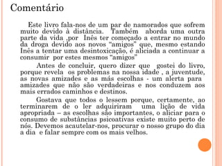 Este livro fala-nos de um par de namorados que sofrem muito devido à distância.  Também  aborda uma outra parte da vida ,por  Inês ter começado a entrar no mundo da droga devido aos novos “amigos” que, mesmo estando Inês a tentar uma desintoxicação, é aliciada a continuar a consumir  por estes mesmos “amigos” Antes de concluir, quero dizer que  gostei do livro, porque revela  os problemas na nossa idade , a juventude, as novas amizades e as más escolhas - um alerta para  amizades que não são verdadeiras e nos conduzem aos mais errados caminhos e destinos. Gostava que todos o lessem porque, certamente, ao terminarem de o ler adquiriram  uma lição de vida apropriada – as escolhas são importantes, o aliciar para o consumo de substâncias psicoativas existe muito perto de nós. Devemos acautelar-nos, procurar o nosso grupo do dia a dia  e falar sempre com os mais velhos. Comentário 