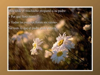 Más tarde el muchacho preguntó a su padre: « Por qué llora mamá ? « Todas las mujeres lloran sin razón»  fué todo lo que el padre pudo decirle 
