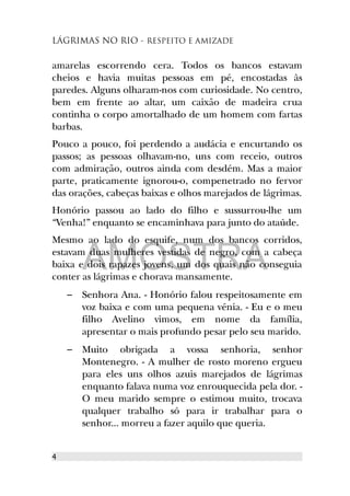 LÁGRIMAS NO RIO - RESPEITO E AMIZADE
amarelas escorrendo cera. Todos os bancos estavam
cheios e havia muitas pessoas em pé, encostadas às
paredes. Alguns olharam-nos com curiosidade. No centro,
bem em frente ao altar, um caixão de madeira crua
continha o corpo amortalhado de um homem com fartas
barbas.
Pouco a pouco, foi perdendo a audácia e encurtando os
passos; as pessoas olhavam-no, uns com receio, outros
com admiração, outros ainda com desdém. Mas a maior
parte, praticamente ignorou-o, compenetrado no fervor
das orações, cabeças baixas e olhos marejados de lágrimas.
Honório passou ao lado do filho e sussurrou-lhe um
“Venha!” enquanto se encaminhava para junto do ataúde.
Mesmo ao lado do esquife, num dos bancos corridos,
estavam duas mulheres vestidas de negro, com a cabeça
baixa e dois rapazes jovens, um dos quais não conseguia
conter as lágrimas e chorava mansamente.
– Senhora Ana. - Honório falou respeitosamente em
voz baixa e com uma pequena vénia. - Eu e o meu
filho Avelino vimos, em nome da família,
apresentar o mais profundo pesar pelo seu marido.
– Muito obrigada a vossa senhoria, senhor
Montenegro. - A mulher de rosto moreno ergueu
para eles uns olhos azuis marejados de lágrimas
enquanto falava numa voz enrouquecida pela dor. -
O meu marido sempre o estimou muito, trocava
qualquer trabalho só para ir trabalhar para o
senhor... morreu a fazer aquilo que queria.
4
AMOSTRA
 