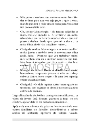 Manuel Amaro Mendonça
– Não pense a senhora que vamos esquecer isso. Vou
dar ordens para que vos seja pago o que o vosso
marido ganhou e mais uma mesada para vos aliviar
um pouco a falta dele.
– Oh, senhor Montenegro. - Ela tentou beijar-lhe as
mãos, mas ele impediu-a. - O senhor é um santo,
não sabia o que ia fazer da minha vida, eu que não
posso trabalhar desde que apanhei a tísica.... os
meus filhos ainda não trabalham muito...
– Obrigada senhor Montenegro. - A outra mulher,
muito jovem e também com os estonteantes olhos
azuis, falou. - Prometo que vou trabalhar muito,
meu senhor, vou ser a melhor lavadeira que tem.
Não haverá ninguém que faça tanto e tão bem
como eu.
– Sossega, menina. - Honório deu-lhe um sorriso
benevolente enquanto passava a mão na cabeça
coberta com o lenço negro. - És uma boa rapariga
e tens trabalhado bem.
– Obrigado! - Os dois rapazes sussurraram quase em
uníssono, sem levantar os olhos, em resposta a uma
cotovelada da mãe.
Logo ali a atitude de Avelino começava a modificar-se... os
olhos da jovem órfã ficaram gravados a fogo no seu
cérebro, apesar dela os ter baixado rapidamente.
Após mais uns minutos de palavras de circunstância com
outros familiares do falecido, despediram-se e saíram
ambos do ambiente opressivo do velório. Calado,
5
AMOSTRA
 