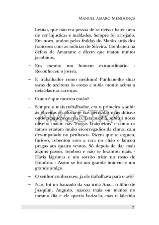 Manuel Amaro Mendonça
hesitar, que não era pessoa de se deixar bater nem
de ver injustiças e maldades. Sempre foi arrojado.
Em novo, andou pelas fraldas do Marão atrás dos
franceses com as milícias do Silveira. Combateu na
defesa de Amarante e dizem que matou muitos
jacobinos.
– Era mesmo um homem extraordinário. -
Reconheceu o jovem.
– E trabalhador como nenhum! Punham-lhe duas
sacas de azeitona às costas e subia monte acima a
deixá-las nas carroças.
– Como é que morreu então?
– Sempre o mais trabalhador, era o primeiro a subir
às oliveiras e colocar-se nas pernadas mais difíceis
onde ninguém queria ir. Esta manhã, subiu à nossa
oliveira maior, nas “Fragas Traiçoeiras” e como os
ramos estavam muito escorregadios da chuva, caiu
desamparado no penhasco. Dizem que se ergueu,
furioso, rebentou com a vara no chão e lançou
pragas aos quatro ventos. Só depois de dar mais
alguns passos, tombou e não se levantou mais. -
Havia lágrimas e um sorriso triste no rosto de
Honório. - Assim se foi um grande homem e um
grande amigo.
– O senhor conheceu-o, já ele trabalhava para o avô?
– Não, foi no batizado da sua irmã Ana... o filho de
Joaquim, Augusto, nasceu mais ou menos no
mesmo dia e ele queria batiza-lo, mas o falecido
7
AMOSTRA
 