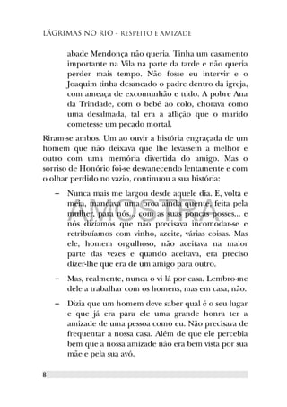 LÁGRIMAS NO RIO - RESPEITO E AMIZADE
abade Mendonça não queria. Tinha um casamento
importante na Vila na parte da tarde e não queria
perder mais tempo. Não fosse eu intervir e o
Joaquim tinha desancado o padre dentro da igreja,
com ameaça de excomunhão e tudo. A pobre Ana
da Trindade, com o bebé ao colo, chorava como
uma desalmada, tal era a aflição que o marido
cometesse um pecado mortal.
Riram-se ambos. Um ao ouvir a história engraçada de um
homem que não deixava que lhe levassem a melhor e
outro com uma memória divertida do amigo. Mas o
sorriso de Honório foi-se desvanecendo lentamente e com
o olhar perdido no vazio, continuou a sua história:
– Nunca mais me largou desde aquele dia. E, volta e
meia, mandava uma broa ainda quente, feita pela
mulher, para nós... com as suas poucas posses... e
nós dizíamos que não precisava incomodar-se e
retribuíamos com vinho, azeite, várias coisas. Mas
ele, homem orgulhoso, não aceitava na maior
parte das vezes e quando aceitava, era preciso
dizer-lhe que era de um amigo para outro.
– Mas, realmente, nunca o vi lá por casa. Lembro-me
dele a trabalhar com os homens, mas em casa, não.
– Dizia que um homem deve saber qual é o seu lugar
e que já era para ele uma grande honra ter a
amizade de uma pessoa como eu. Não precisava de
frequentar a nossa casa. Além de que ele percebia
bem que a nossa amizade não era bem vista por sua
mãe e pela sua avó.
8
AMOSTRA
 