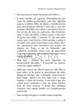 Manuel Amaro Mendonça
– Elas não gostam muito das pessoas da aldeia...
– E desta família em especial. Principalmente por
causa da minha proximidade com eles. Quando
nasceu o último filho do Quim, convidaram-nos
para uma pequena refeição e claro que a tua mãe
sentiu-se ofendida com a ideia e não quis ir. Fui eu.
Foi no dia da festa do padroeiro, São Cristóvão,
vinte e cinco de julho; a aldeia estava a abarrotar
de gente que vinha à romaria. O cais não tinha
espaço para mais barcos e havia pessoas a passar o
rio pelos vaus, pois corria baixo nessa altura. Eu e
ele, apanhamos uma bebedeira tão grande, na
taberna do Tiago, o pai do Sebastião, que
acabamos envolvidos numa cena de pancadaria
com uns forasteiros que estavam a desacatar umas
moças da aldeia.
– Meu pai! - Avelino fez uma expressão de
desaprovação divertida. - À pancada na taberna
como um vulgar rufião?!?
– Acho que nunca me diverti tanto na vida! Mas se
quer saber, ai de quem se aproximasse de mim,
amigo ou inimigo, que o Joaquim “mascotava-os”
para longe. Apareci em casa sujo, com a roupa
rasgada, e cheio de mazelas. A sua mãe é que não
achou graça nenhuma e não me falou durante
mais de uma semana. A partir daí, qualquer
contacto com aquela família era completamente
reprovado.
– Não consigo imaginar o senhor nessas tropelias.
9
AMOSTRA
 